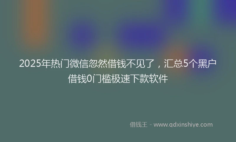 2025年热门微信忽然借钱不见了，汇总5个黑户借钱0门槛极速下款软件