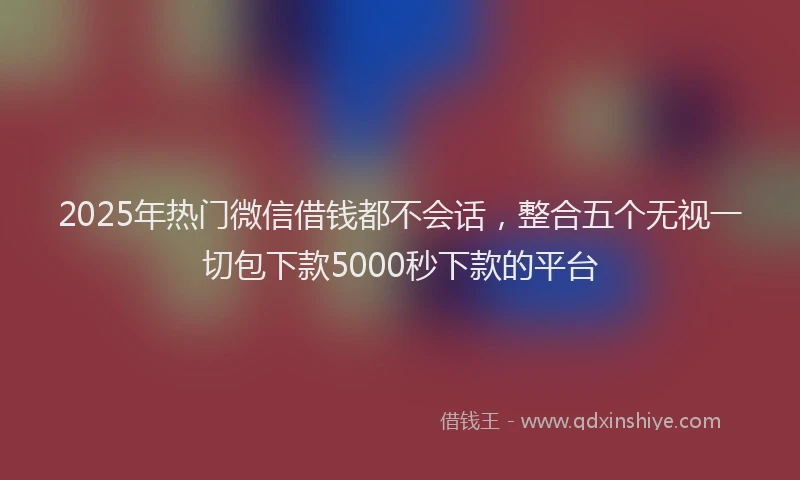 2025年热门微信借钱都不会话，整合五个无视一切包下款5000秒下款的平台