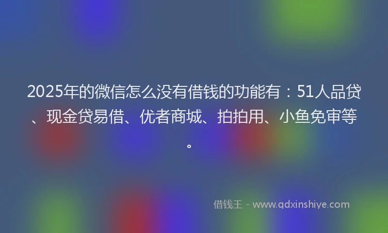 2025年的微信怎么没有借钱的功能有：51人品贷、现金贷易借、优者商城、拍拍用、小鱼免审等。