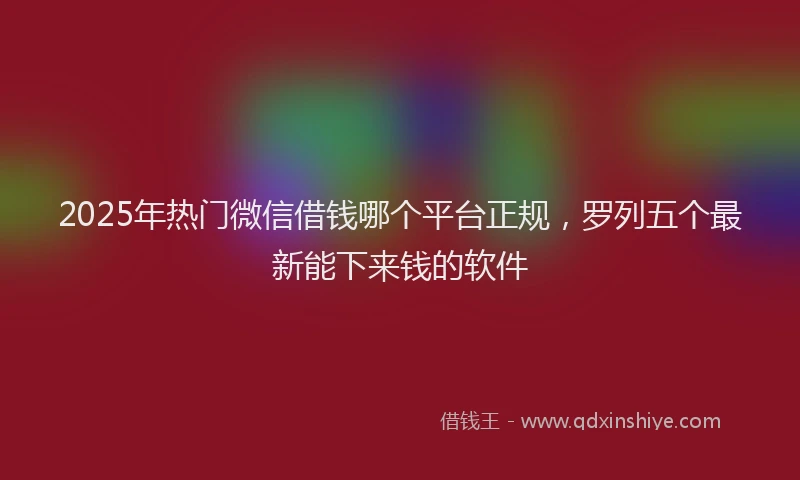 2025年热门微信借钱哪个平台正规，罗列五个最新能下来钱的软件