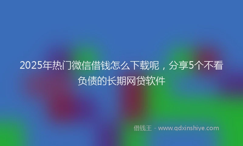 2025年热门微信借钱怎么下载呢，分享5个不看负债的长期网贷软件