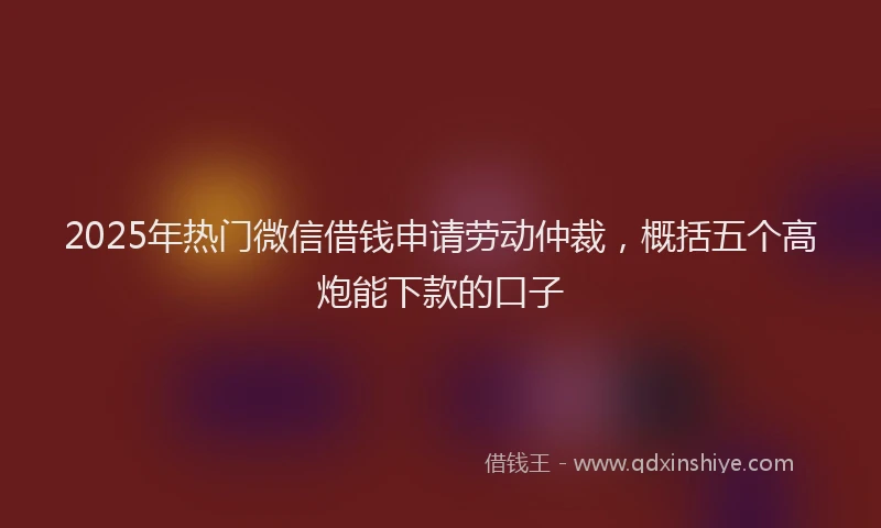 2025年热门微信借钱申请劳动仲裁，概括五个高炮能下款的口子