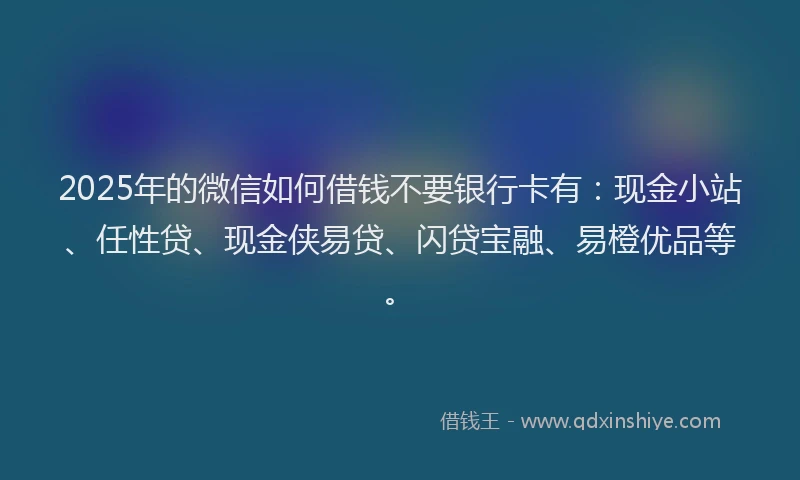 2025年的微信如何借钱不要银行卡有：现金小站、任性贷、现金侠易贷、闪贷宝融、易橙优品等。