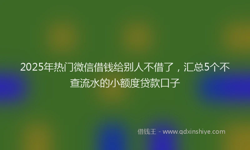 2025年热门微信借钱给别人不借了，汇总5个不查流水的小额度贷款口子