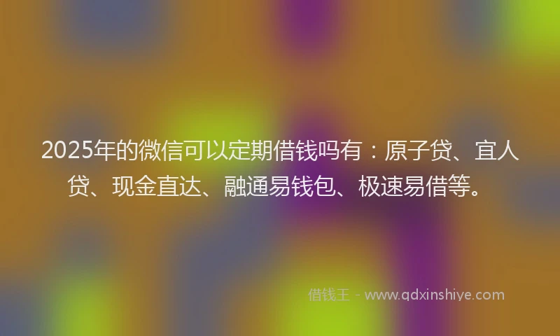 2025年的微信可以定期借钱吗有：原子贷、宜人贷、现金直达、融通易钱包、极速易借等。