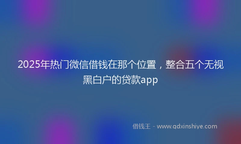 2025年热门微信借钱在那个位置，整合五个无视黑白户的贷款app