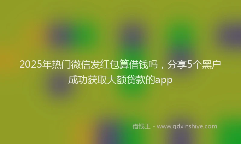 2025年热门微信发红包算借钱吗，分享5个黑户成功获取大额贷款的app