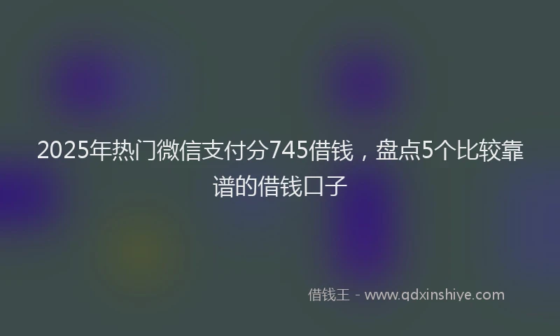 2025年热门微信支付分745借钱，盘点5个比较靠谱的借钱口子