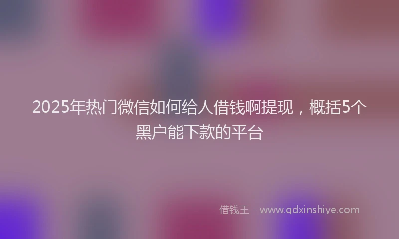 2025年热门微信如何给人借钱啊提现，概括5个黑户能下款的平台