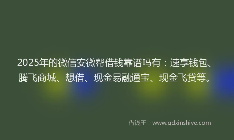 2025年的微信安微帮借钱靠谱吗有：速享钱包、腾飞商城、想借、现金易融通宝、现金飞贷等。