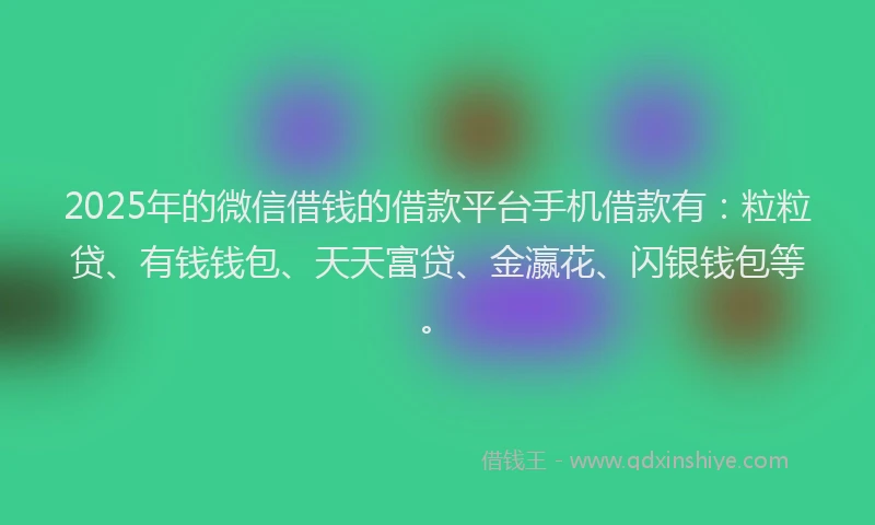 2025年的微信借钱的借款平台手机借款有：粒粒贷、有钱钱包、天天富贷、金瀛花、闪银钱包等。