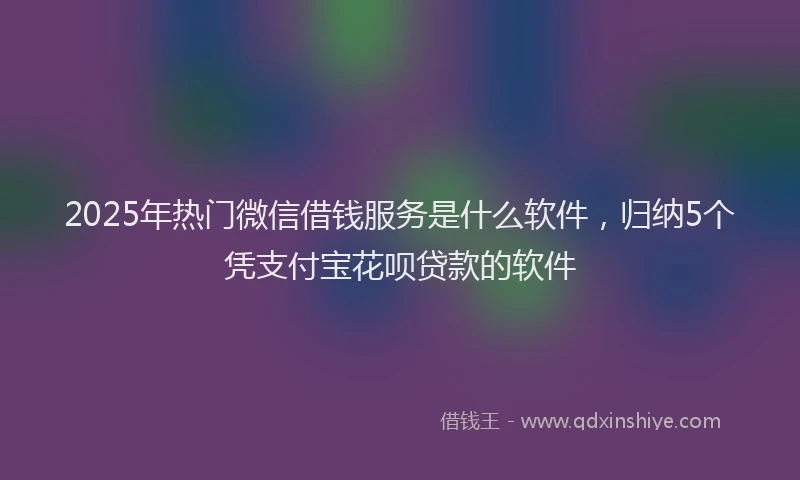 2025年热门微信借钱服务是什么软件，归纳5个凭支付宝花呗贷款的软件