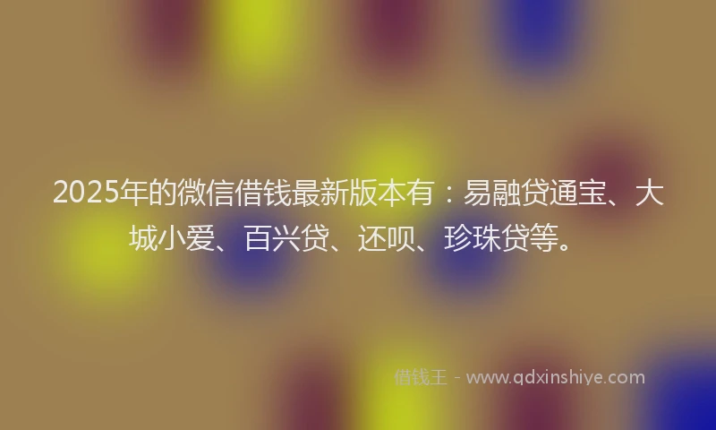 2025年的微信借钱最新版本有：易融贷通宝、大城小爱、百兴贷、还呗、珍珠贷等。
