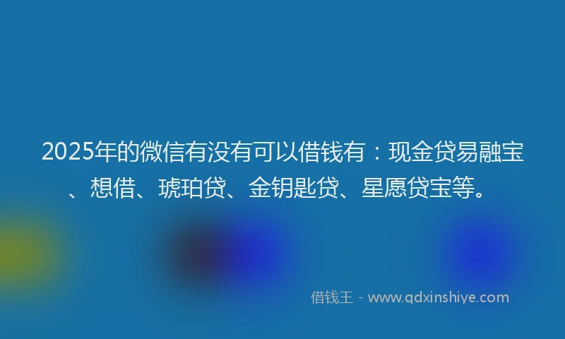 2025年的微信有没有可以借钱有：现金贷易融宝、想借、琥珀贷、金钥匙贷、星愿贷宝等。