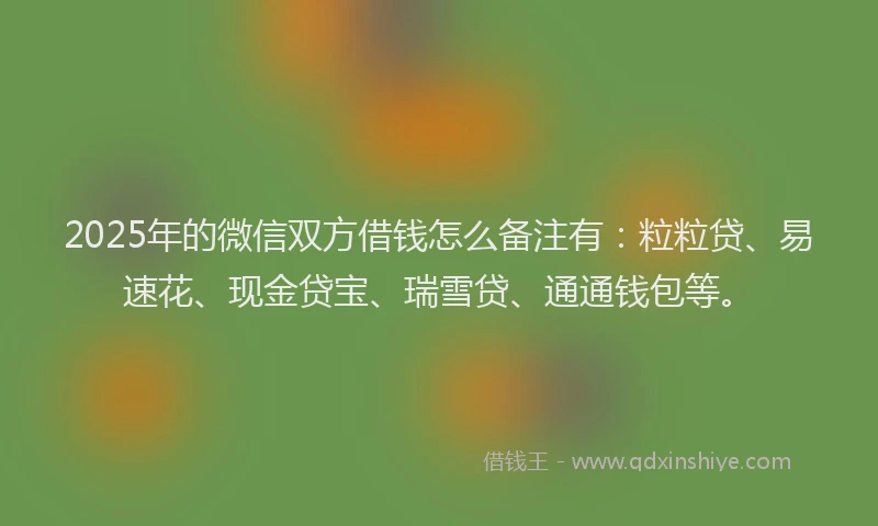 2025年的微信双方借钱怎么备注有：粒粒贷、易速花、现金贷宝、瑞雪贷、通通钱包等。