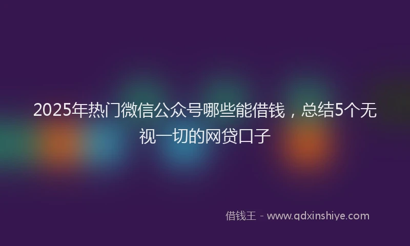 2025年热门微信公众号哪些能借钱，总结5个无视一切的网贷口子