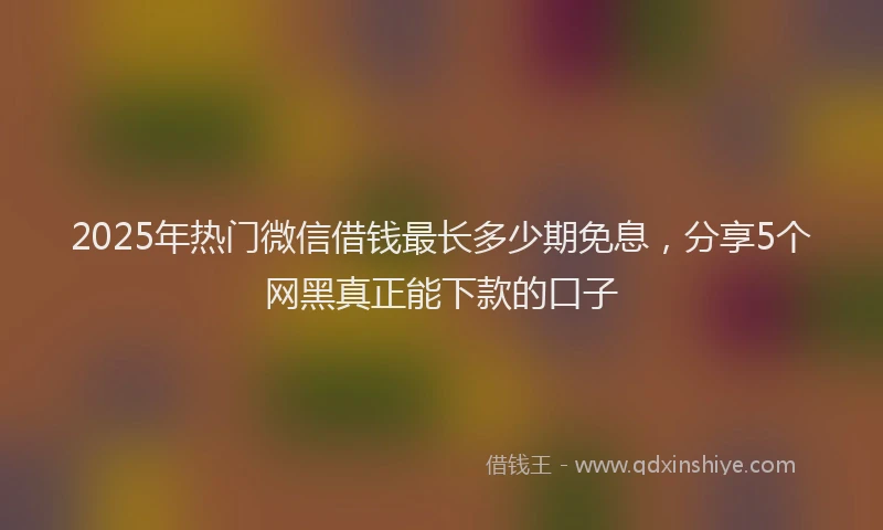 2025年热门微信借钱最长多少期免息，分享5个网黑真正能下款的口子