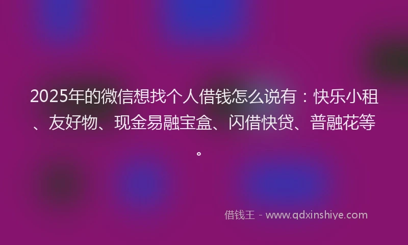 2025年的微信想找个人借钱怎么说有：快乐小租、友好物、现金易融宝盒、闪借快贷、普融花等。
