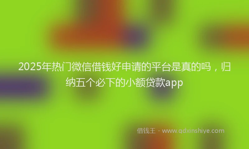 2025年热门微信借钱好申请的平台是真的吗，归纳五个必下的小额贷款app