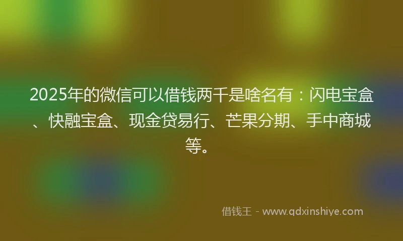 2025年的微信可以借钱两千是啥名有：闪电宝盒、快融宝盒、现金贷易行、芒果分期、手中商城等。