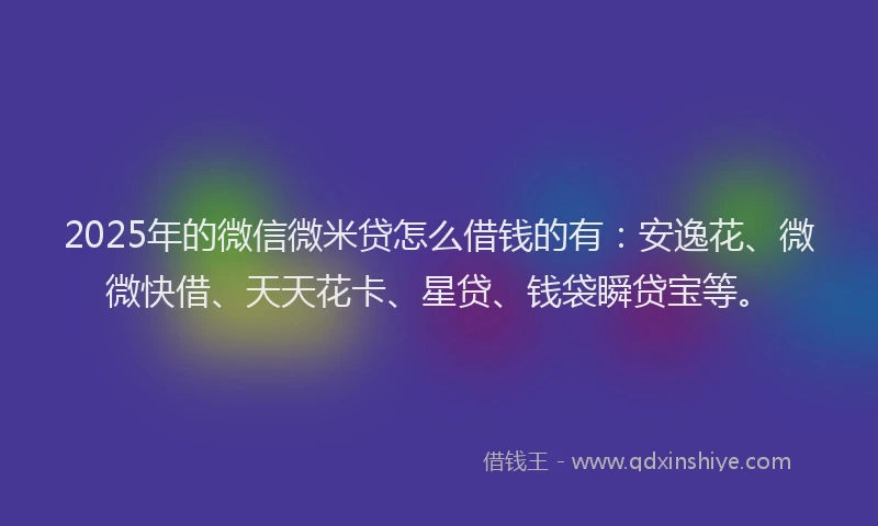 2025年的微信微米贷怎么借钱的有：安逸花、微微快借、天天花卡、星贷、钱袋瞬贷宝等。