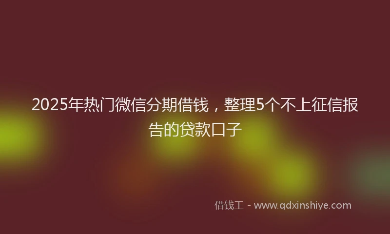 2025年热门微信分期借钱，整理5个不上征信报告的贷款口子