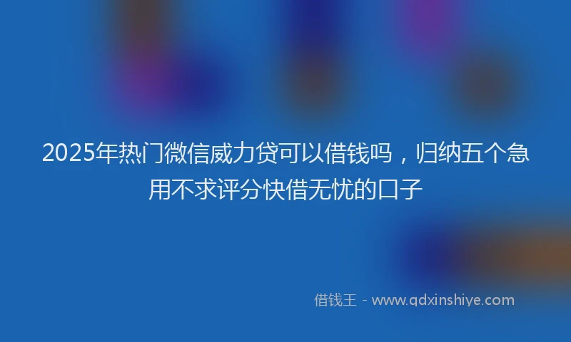 2025年热门微信威力贷可以借钱吗，归纳五个急用不求评分快借无忧的口子