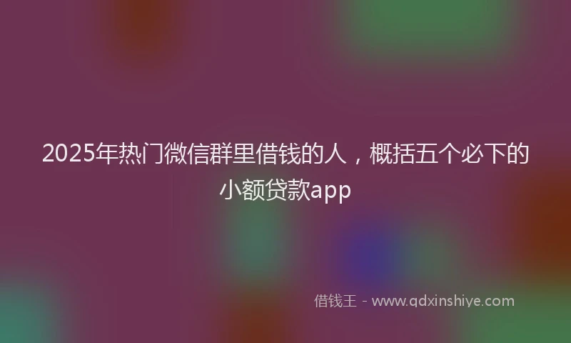 2025年热门微信群里借钱的人，概括五个必下的小额贷款app