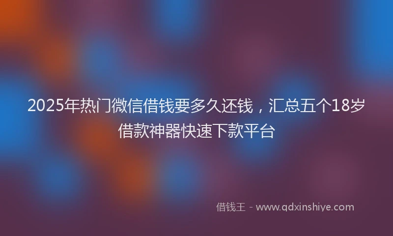 2025年热门微信借钱要多久还钱，汇总五个18岁借款神器快速下款平台
