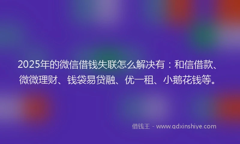 2025年的微信借钱失联怎么解决有：和信借款、微微理财、钱袋易贷融、优一租、小鹅花钱等。