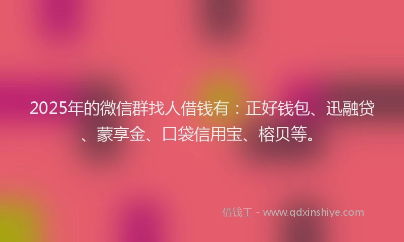 2025年的微信群找人借钱有：正好钱包、迅融贷、蒙享金、口袋信用宝、榕贝等。