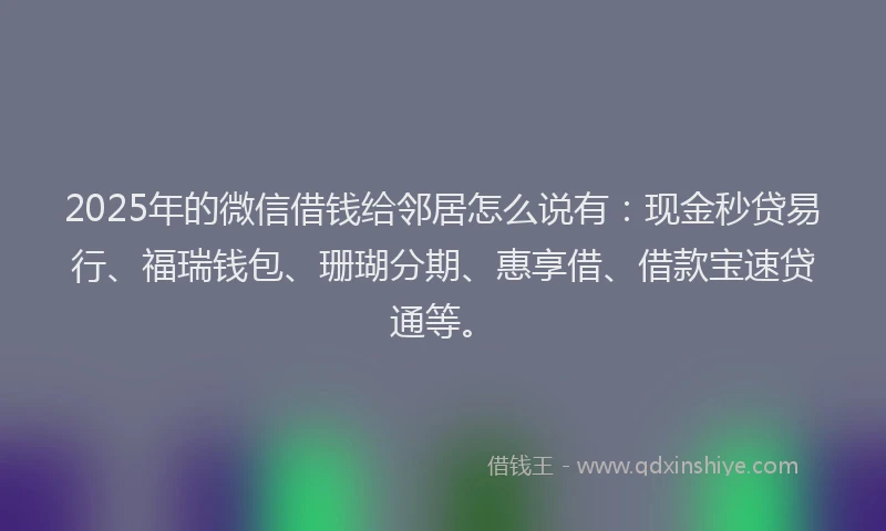 2025年的微信借钱给邻居怎么说有：现金秒贷易行、福瑞钱包、珊瑚分期、惠享借、借款宝速贷通等。