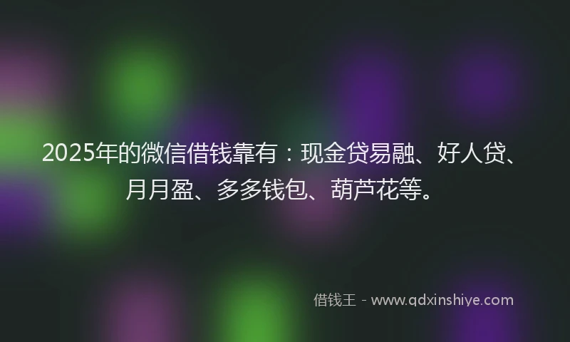 2025年的微信借钱靠有：现金贷易融、好人贷、月月盈、多多钱包、葫芦花等。