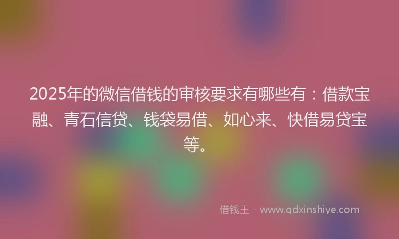 2025年的微信借钱的审核要求有哪些有：借款宝融、青石信贷、钱袋易借、如心来、快借易贷宝等。