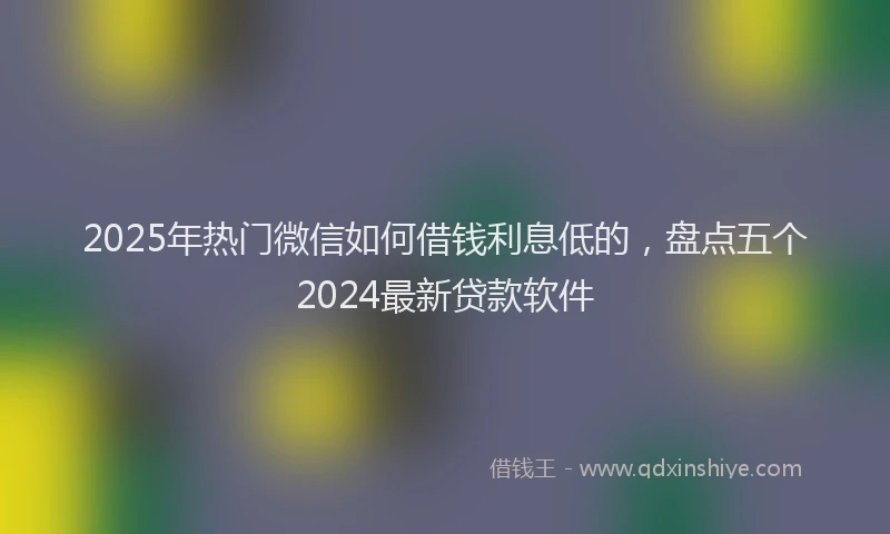 2025年热门微信如何借钱利息低的，盘点五个2024最新贷款软件