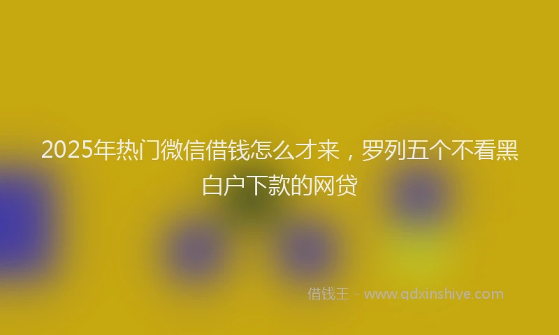 2025年热门微信借钱怎么才来，罗列五个不看黑白户下款的网贷