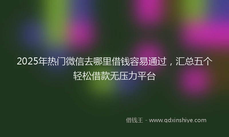 2025年热门微信去哪里借钱容易通过，汇总五个轻松借款无压力平台
