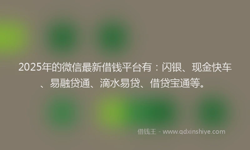 2025年的微信最新借钱平台有：闪银、现金快车、易融贷通、滴水易贷、借贷宝通等。