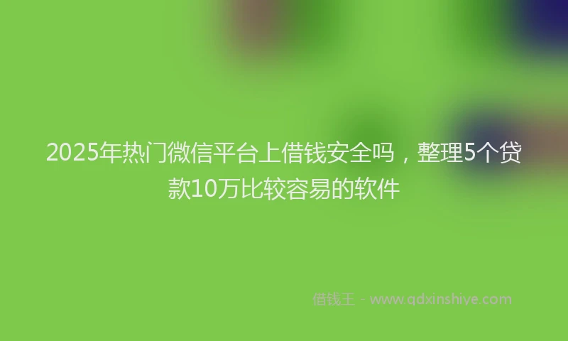 2025年热门微信平台上借钱安全吗，整理5个贷款10万比较容易的软件