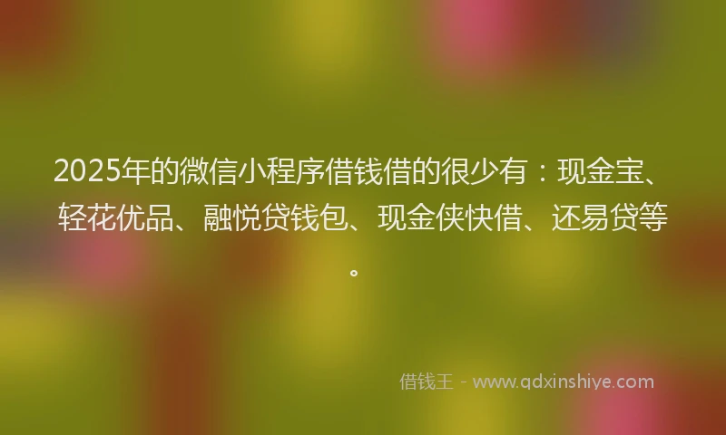 2025年的微信小程序借钱借的很少有：现金宝、轻花优品、融悦贷钱包、现金侠快借、还易贷等。