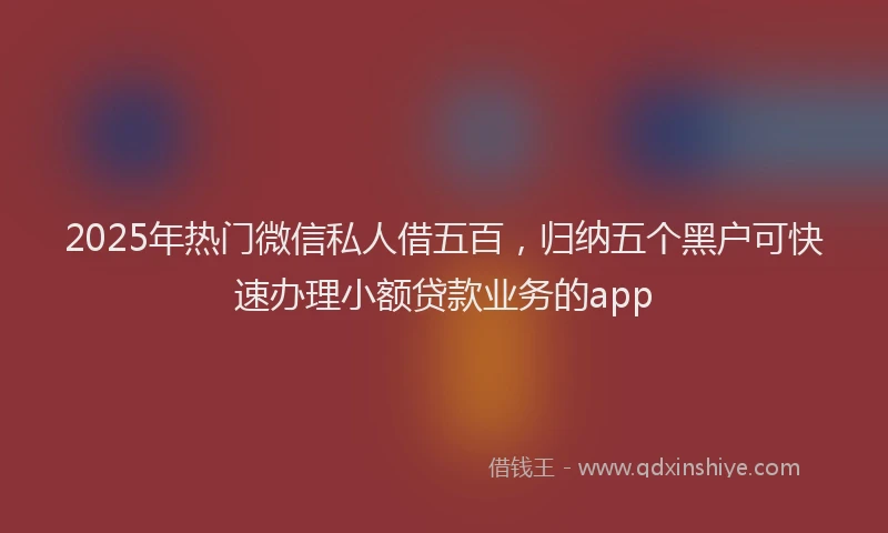 2025年热门微信私人借五百，归纳五个黑户可快速办理小额贷款业务的app