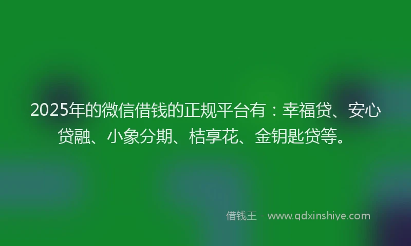 2025年的微信借钱的正规平台有：幸福贷、安心贷融、小象分期、桔享花、金钥匙贷等。