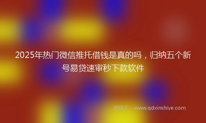 2025年热门微信推托借钱是真的吗，归纳五个新号易贷速审秒下款软件