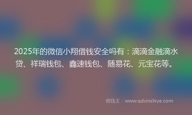 2025年的微信小翔借钱安全吗有：滴滴金融滴水贷、祥瑞钱包、鑫速钱包、随易花、元宝花等。