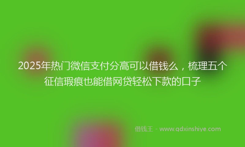 2025年热门微信支付分高可以借钱么，梳理五个征信瑕疵也能借网贷轻松下款的口子