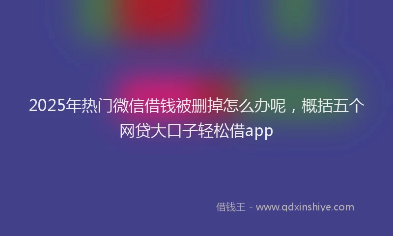 2025年热门微信借钱被删掉怎么办呢，概括五个网贷大口子轻松借app