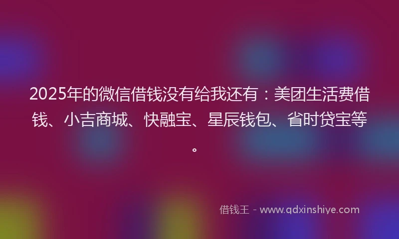 2025年的微信借钱没有给我还有：美团生活费借钱、小吉商城、快融宝、星辰钱包、省时贷宝等。