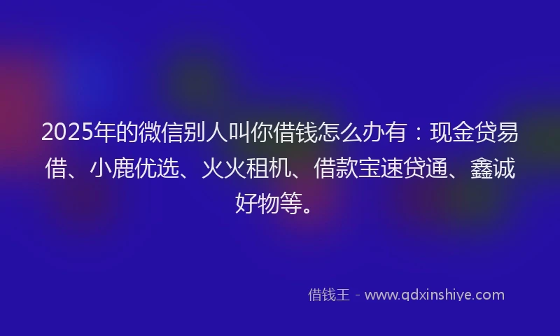 2025年的微信别人叫你借钱怎么办有：现金贷易借、小鹿优选、火火租机、借款宝速贷通、鑫诚好物等。