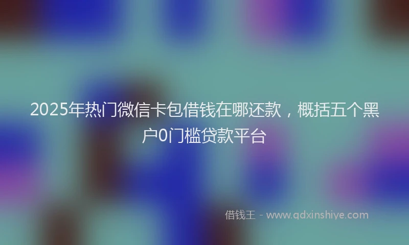 2025年热门微信卡包借钱在哪还款，概括五个黑户0门槛贷款平台