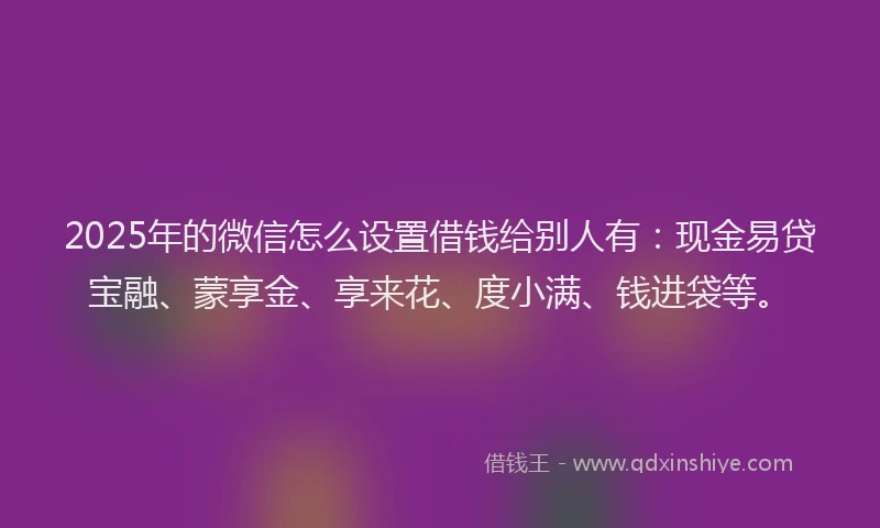 2025年的微信怎么设置借钱给别人有：现金易贷宝融、蒙享金、享来花、度小满、钱进袋等。